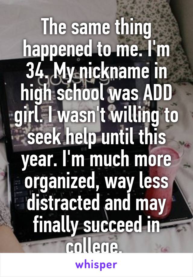 The same thing happened to me. I'm 34. My nickname in high school was ADD girl. I wasn't willing to seek help until this year. I'm much more organized, way less distracted and may finally succeed in college. 