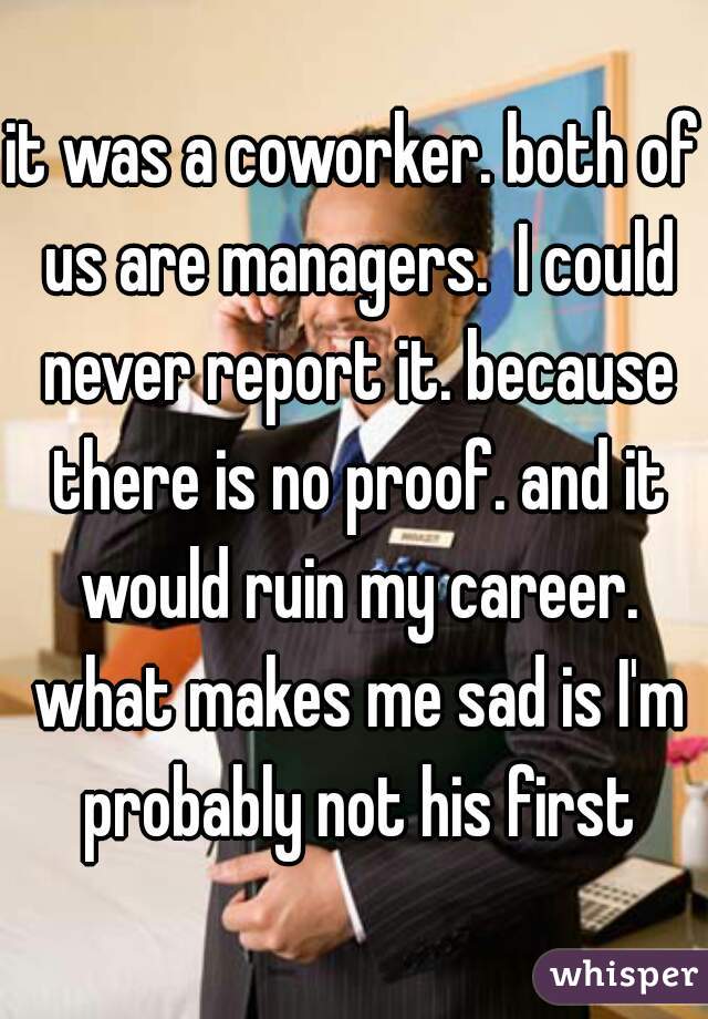 it was a coworker. both of us are managers.  I could never report it. because there is no proof. and it would ruin my career. what makes me sad is I'm probably not his first