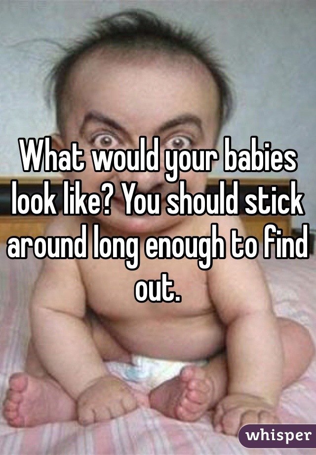 What would your babies look like? You should stick around long enough to find out. 