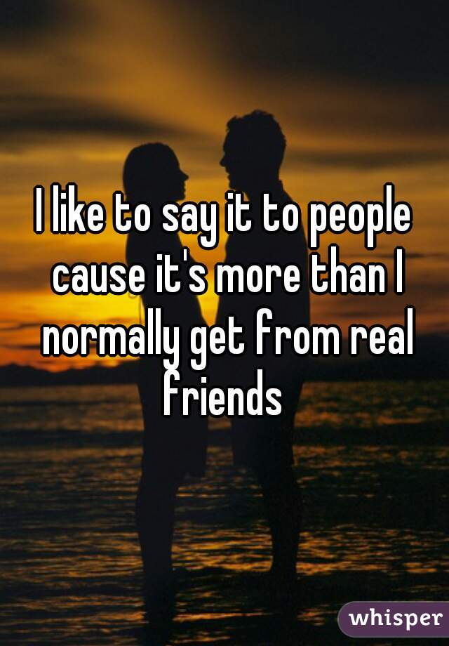I like to say it to people cause it's more than I normally get from real friends 