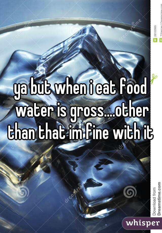 ya but when i eat food water is gross....other than that im fine with it 