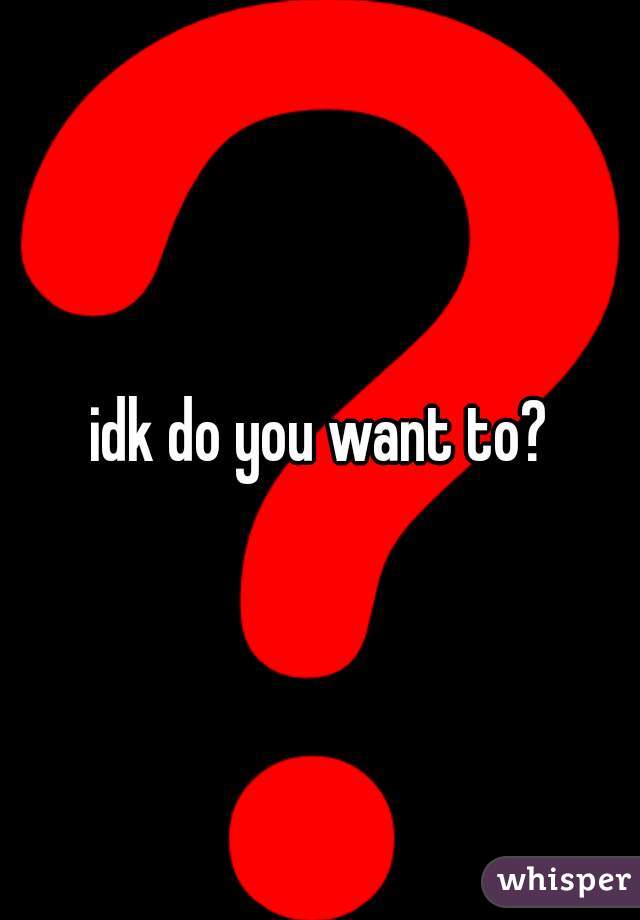 idk do you want to?