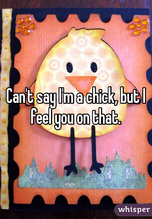 Can't say I'm a chick, but I feel you on that.
