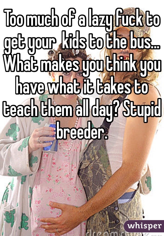 Too much of a lazy fuck to get your  kids to the bus... What makes you think you have what it takes to teach them all day? Stupid breeder.