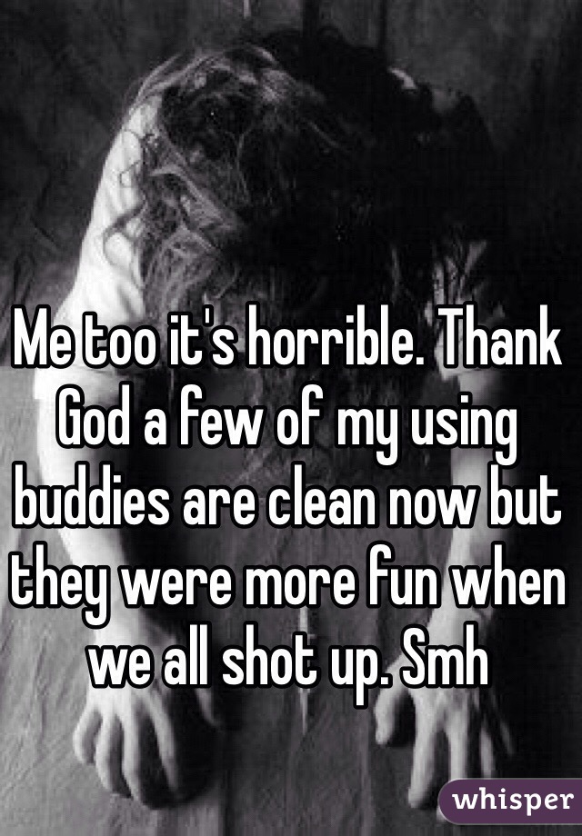 Me too it's horrible. Thank God a few of my using buddies are clean now but they were more fun when we all shot up. Smh
