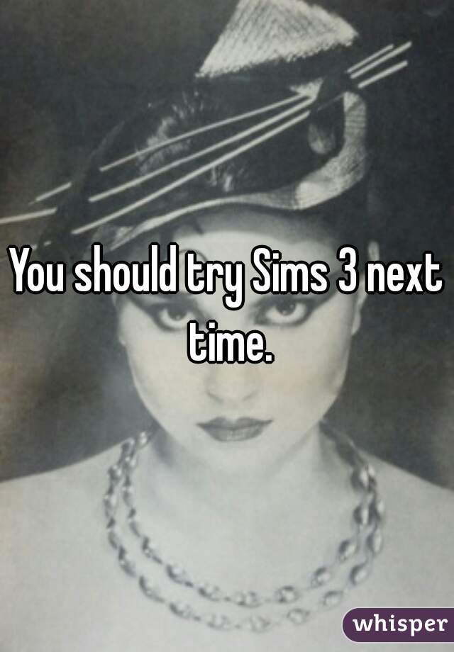 You should try Sims 3 next time.