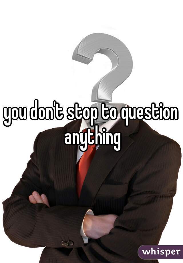 you don't stop to question anything