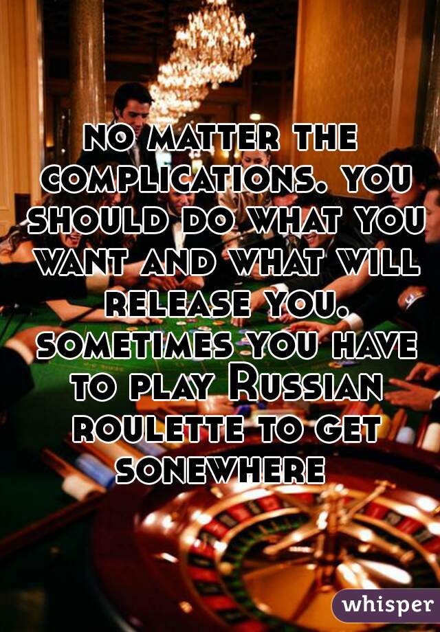 no matter the complications. you should do what you want and what will release you. sometimes you have to play Russian roulette to get sonewhere 