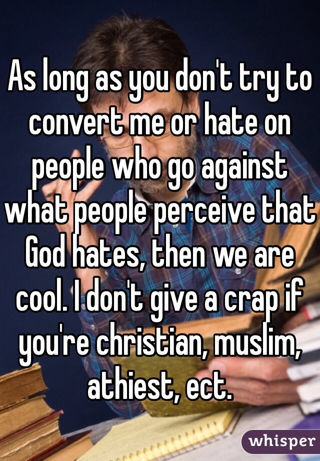 As long as you don't try to convert me or hate on people who go against what people perceive that God hates, then we are cool. I don't give a crap if you're christian, muslim, athiest, ect. 