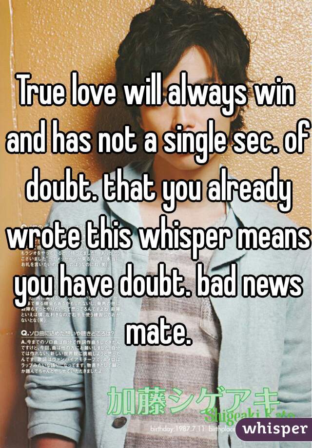 True love will always win and has not a single sec. of doubt. that you already wrote this whisper means you have doubt. bad news mate.