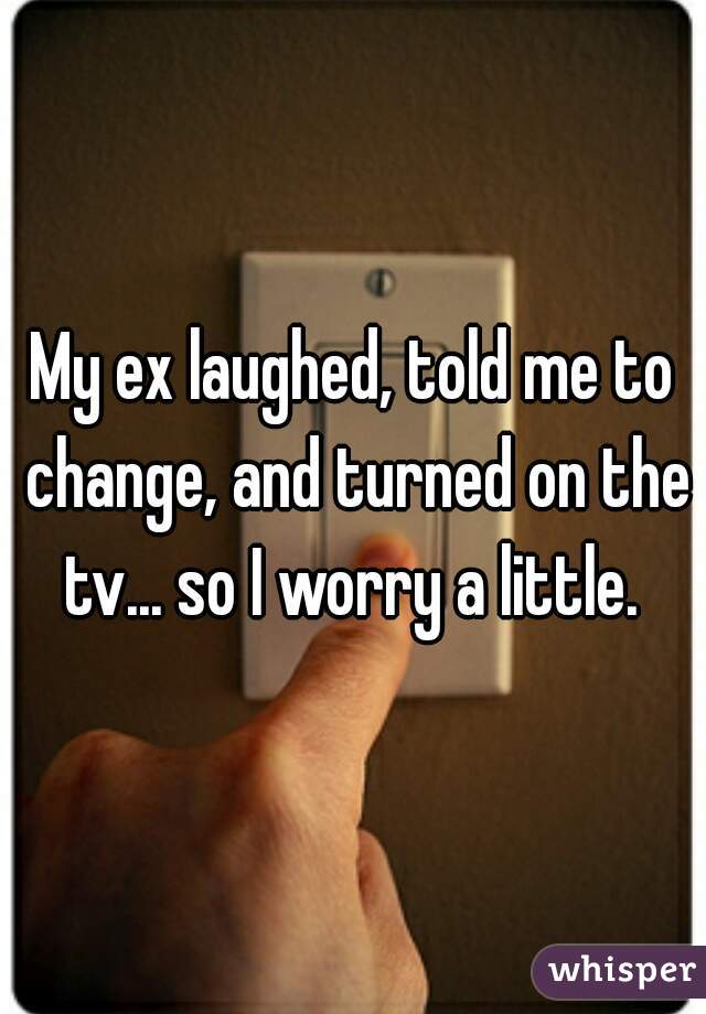 My ex laughed, told me to change, and turned on the tv... so I worry a little. 