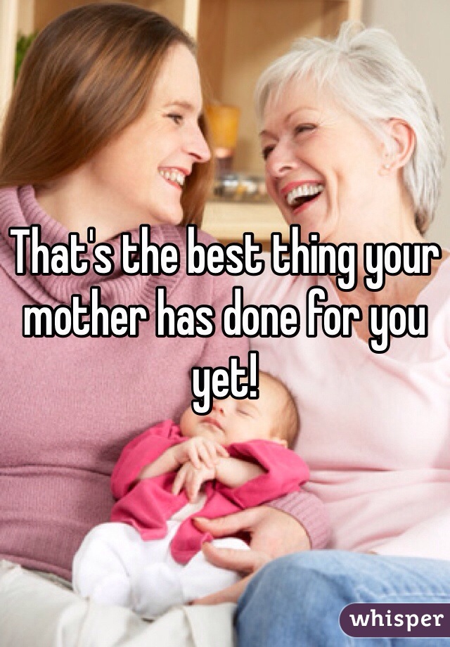 That's the best thing your mother has done for you yet!