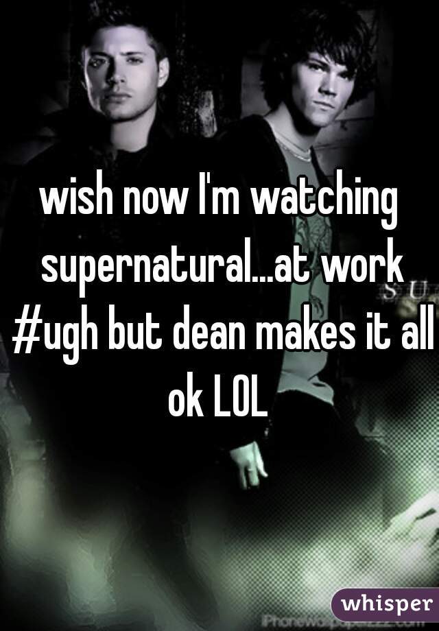 wish now I'm watching supernatural...at work #ugh but dean makes it all ok LOL 