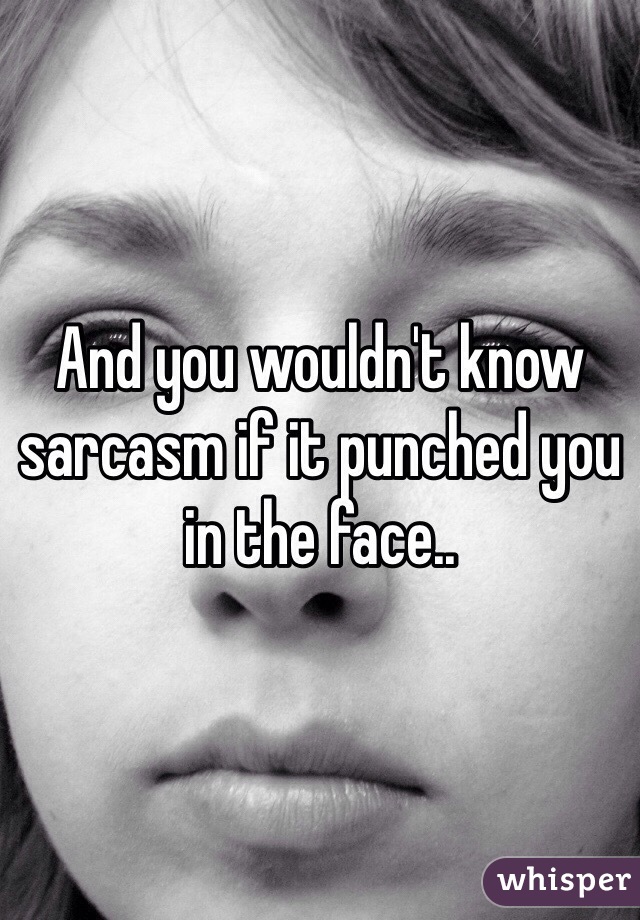 And you wouldn't know sarcasm if it punched you in the face..