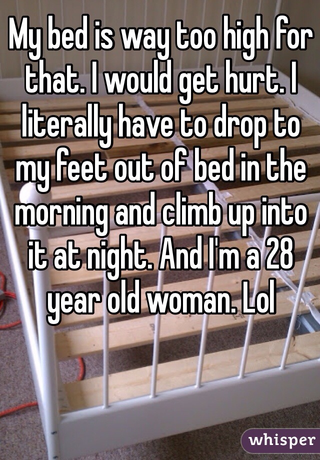 My bed is way too high for that. I would get hurt. I literally have to drop to my feet out of bed in the morning and climb up into it at night. And I'm a 28 year old woman. Lol