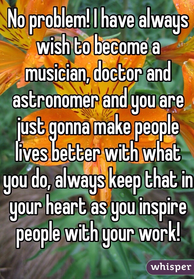 No problem! I have always wish to become a musician, doctor and astronomer and you are just gonna make people lives better with what you do, always keep that in your heart as you inspire people with your work!