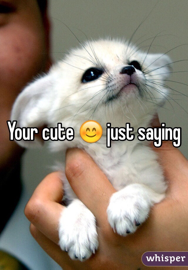 Your cute 😊 just saying