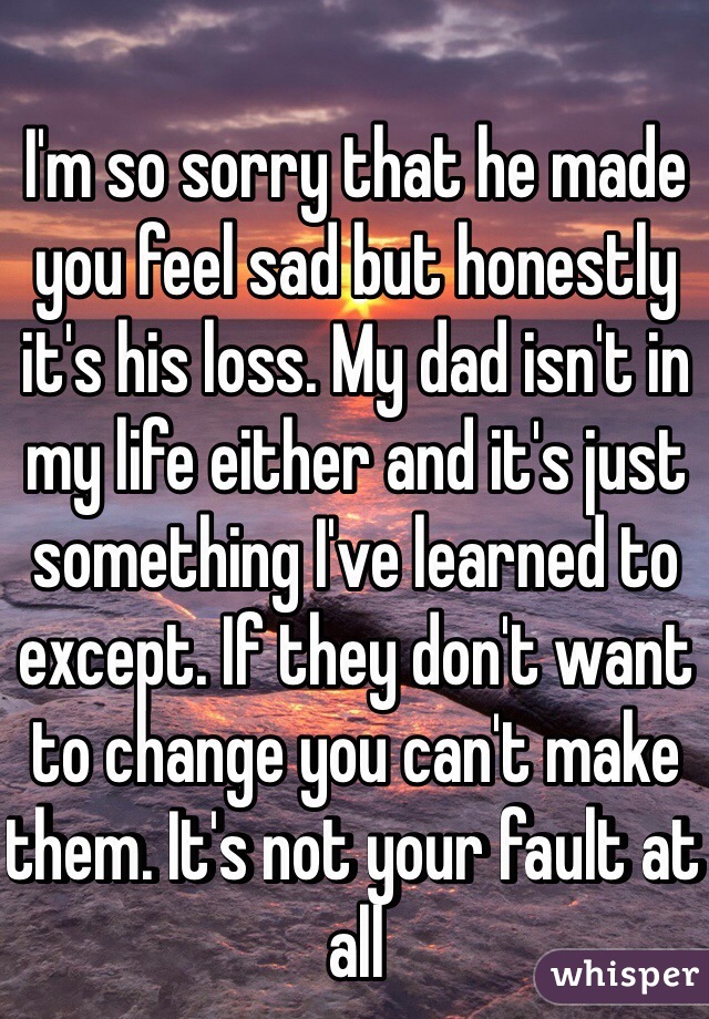 I'm so sorry that he made you feel sad but honestly it's his loss. My dad isn't in my life either and it's just something I've learned to except. If they don't want to change you can't make them. It's not your fault at all