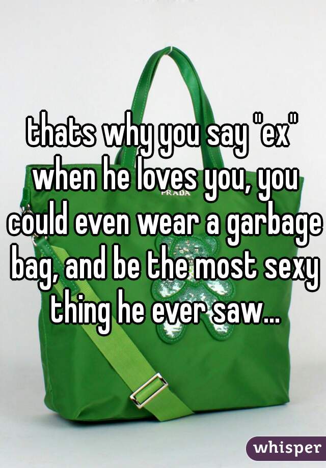 thats why you say "ex" when he loves you, you could even wear a garbage bag, and be the most sexy thing he ever saw...