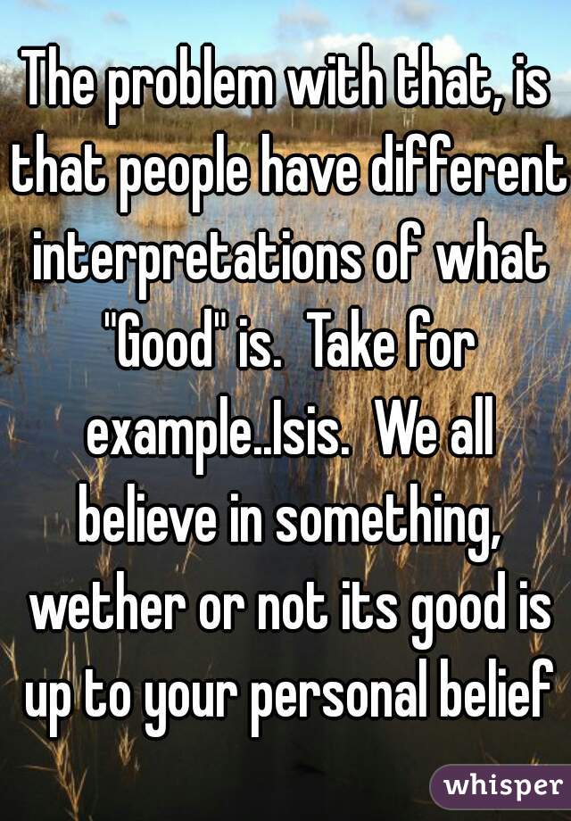 The problem with that, is that people have different interpretations of what "Good" is.  Take for example..Isis.  We all believe in something, wether or not its good is up to your personal belief