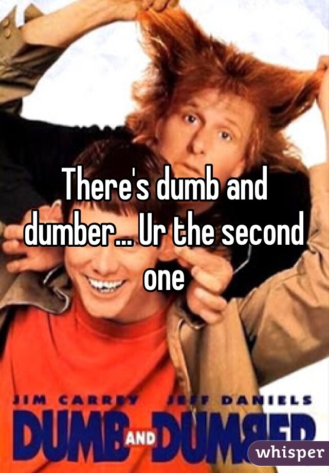 There's dumb and dumber... Ur the second one