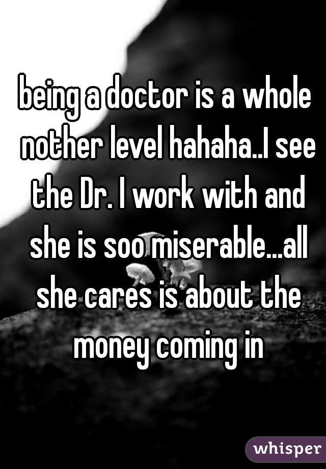 being a doctor is a whole nother level hahaha..I see the Dr. I work with and she is soo miserable...all she cares is about the money coming in