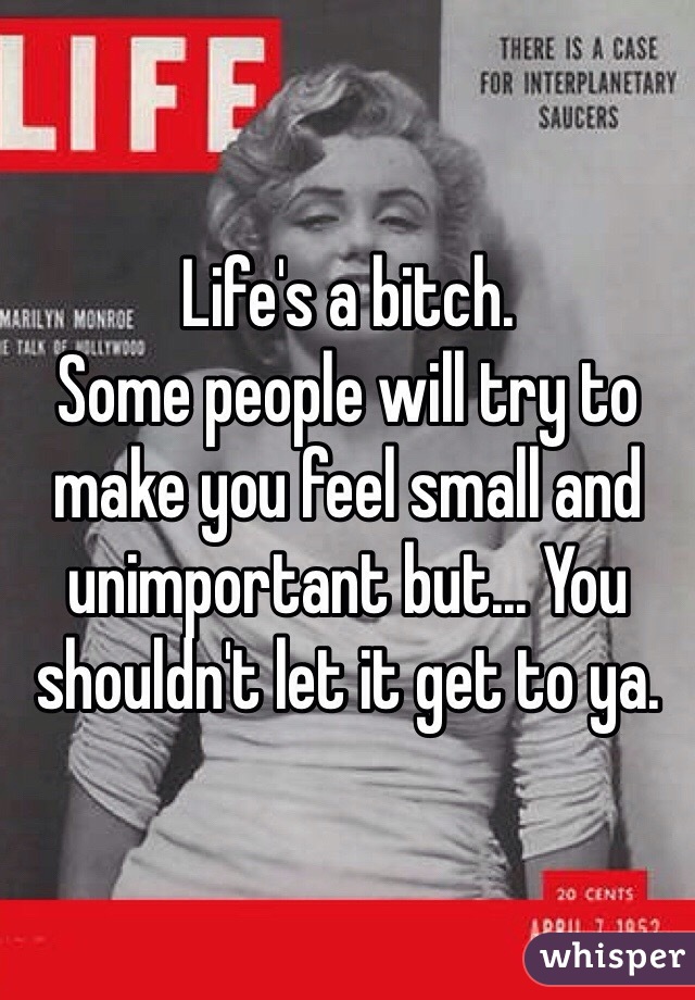 Life's a bitch.
Some people will try to make you feel small and unimportant but... You shouldn't let it get to ya.