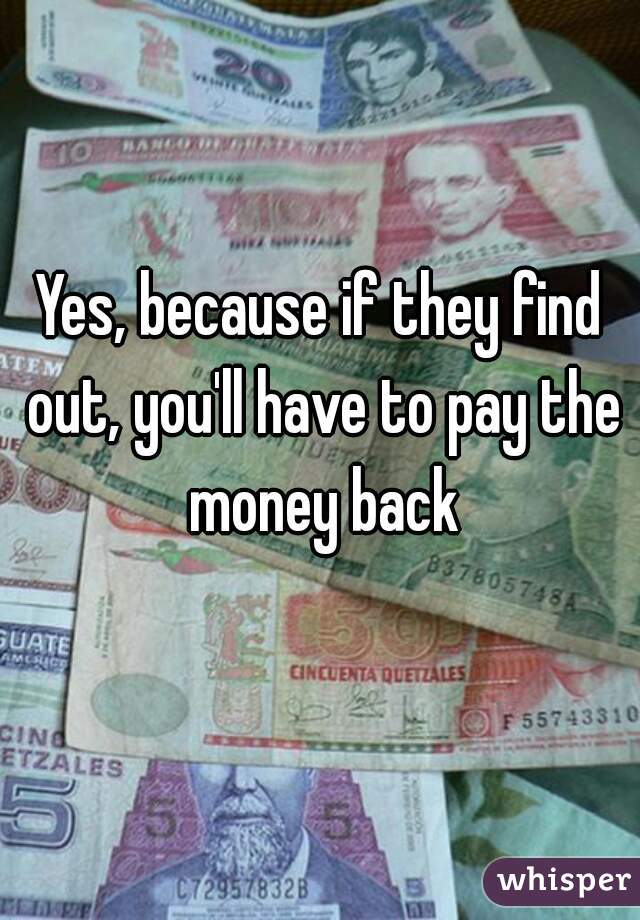 Yes, because if they find out, you'll have to pay the money back