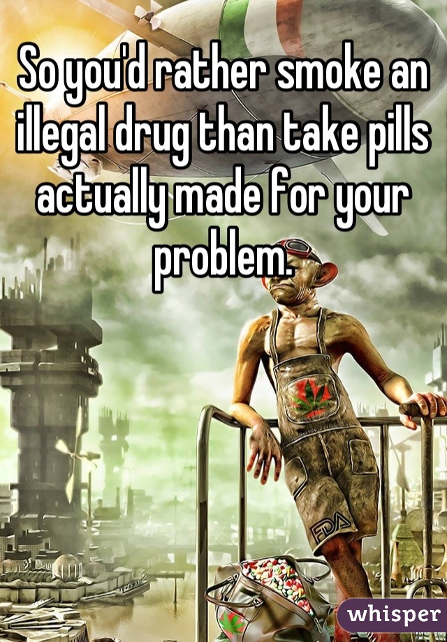 So you'd rather smoke an illegal drug than take pills actually made for your problem.