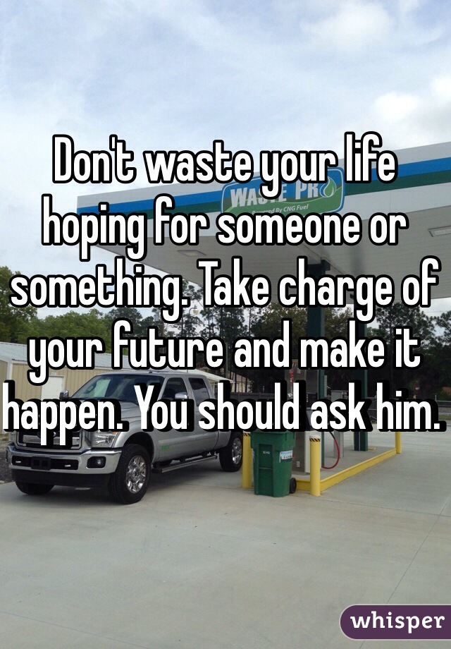Don't waste your life hoping for someone or something. Take charge of your future and make it happen. You should ask him. 