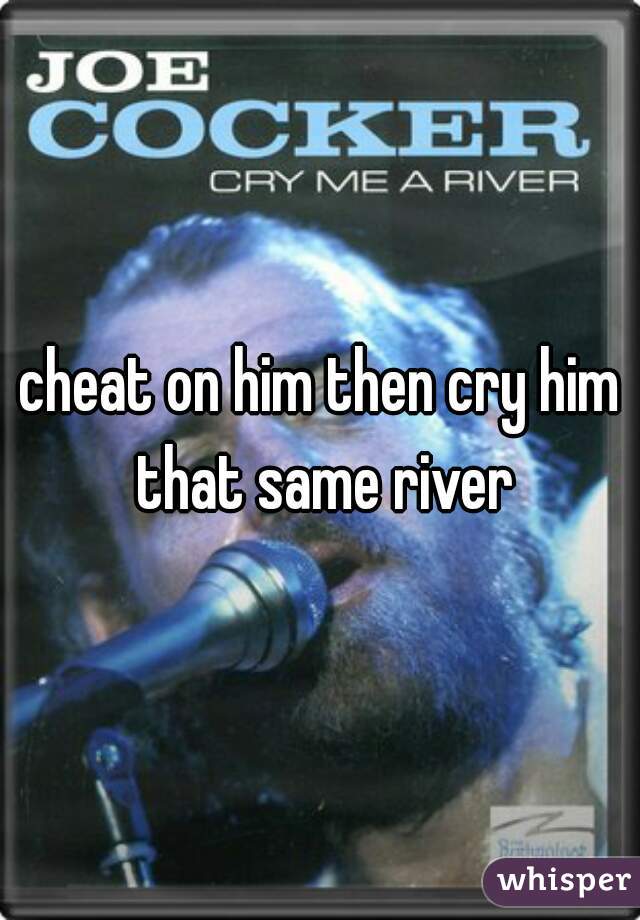 cheat on him then cry him that same river