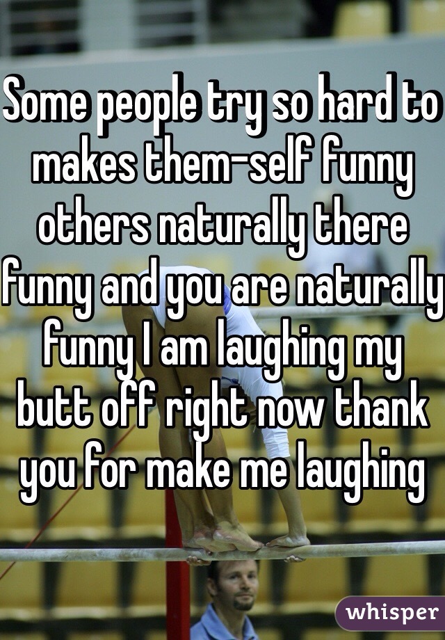 Some people try so hard to makes them-self funny others naturally there funny and you are naturally funny I am laughing my butt off right now thank you for make me laughing 