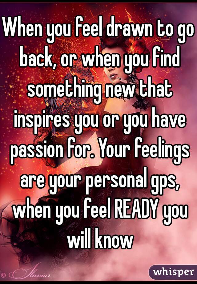 When you feel drawn to go back, or when you find something new that inspires you or you have passion for. Your feelings are your personal gps, when you feel READY you will know