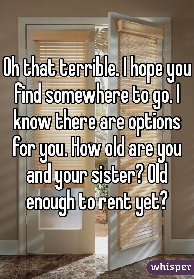 Oh that terrible. I hope you find somewhere to go. I know there are options for you. How old are you and your sister? Old enough to rent yet? 