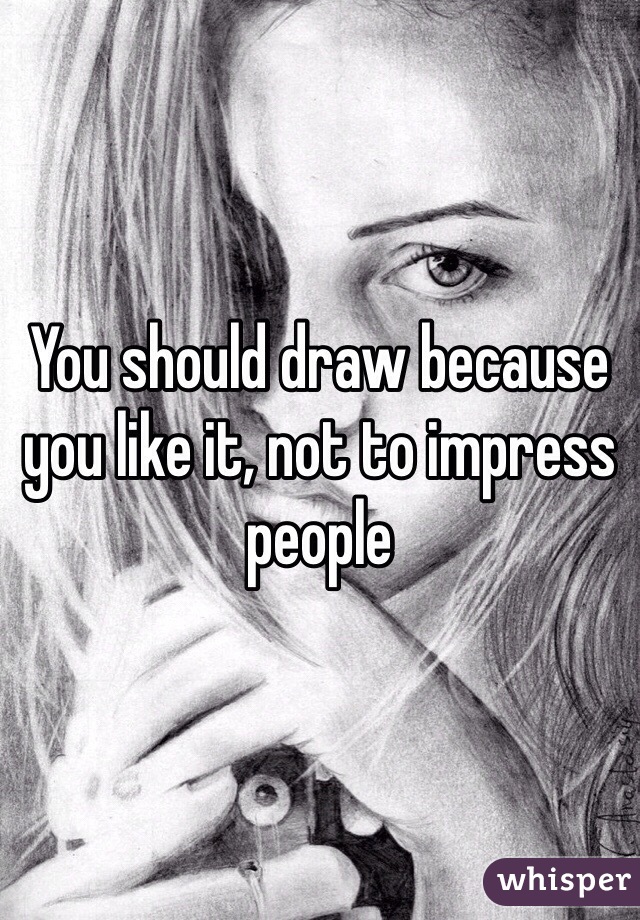 You should draw because you like it, not to impress people 