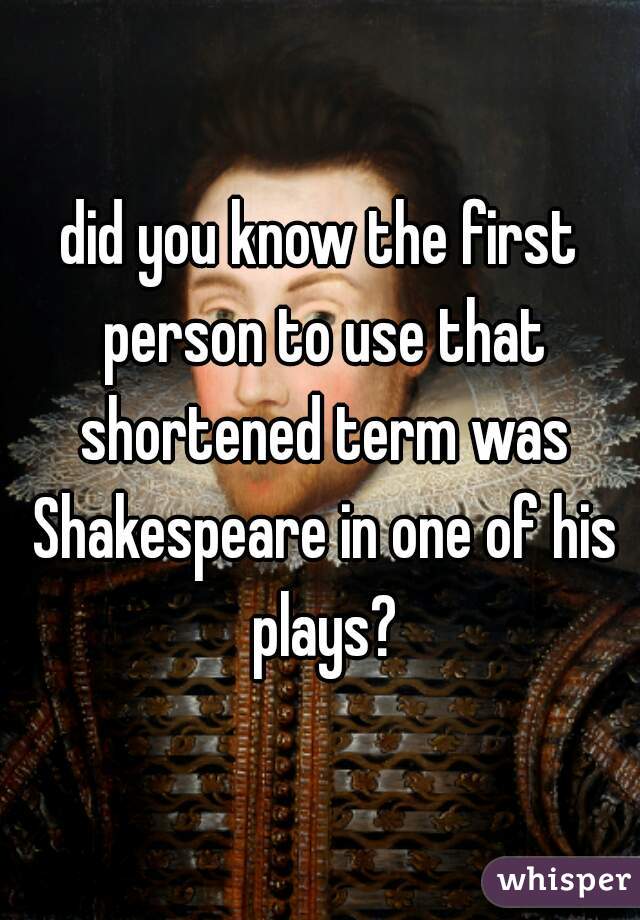 did you know the first person to use that shortened term was Shakespeare in one of his plays?