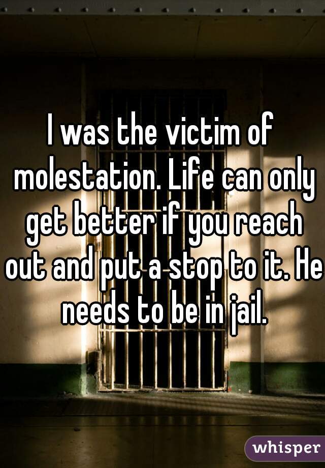I was the victim of molestation. Life can only get better if you reach out and put a stop to it. He needs to be in jail.