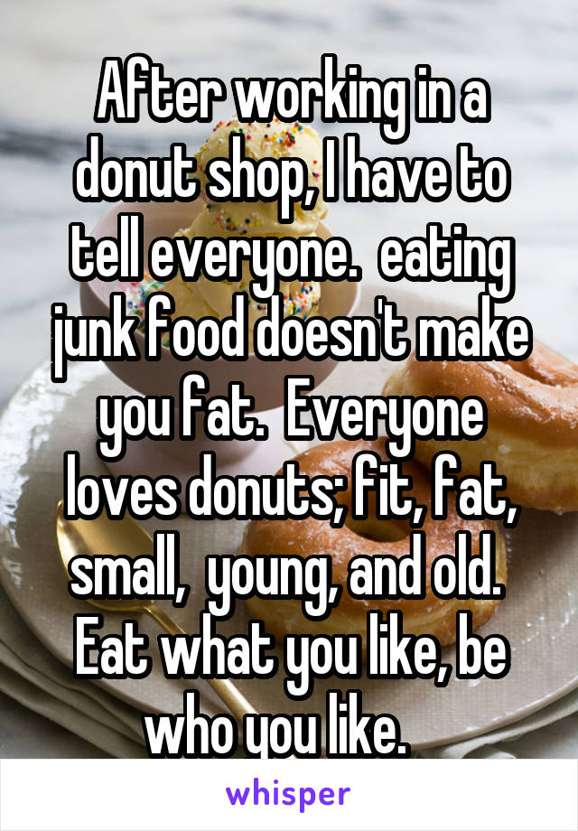 After working in a donut shop, I have to tell everyone.  eating junk food doesn't make you fat.  Everyone loves donuts; fit, fat, small,  young, and old.  Eat what you like, be who you like.   