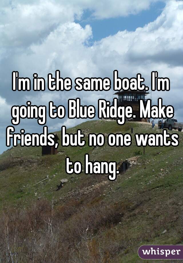 I'm in the same boat. I'm going to Blue Ridge. Make friends, but no one wants to hang.