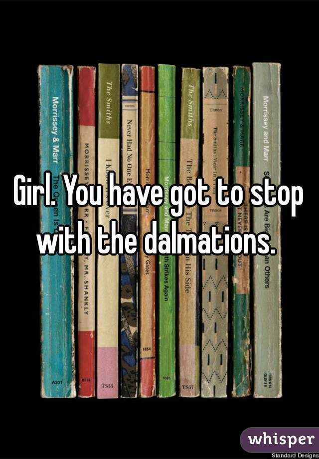 Girl. You have got to stop with the dalmations.  