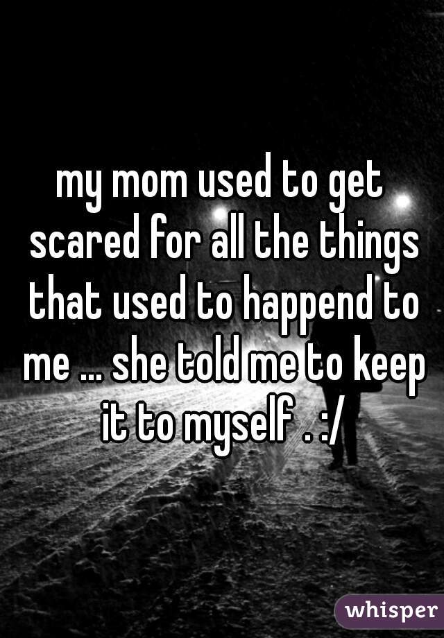 my mom used to get scared for all the things that used to happend to me ... she told me to keep it to myself . :/