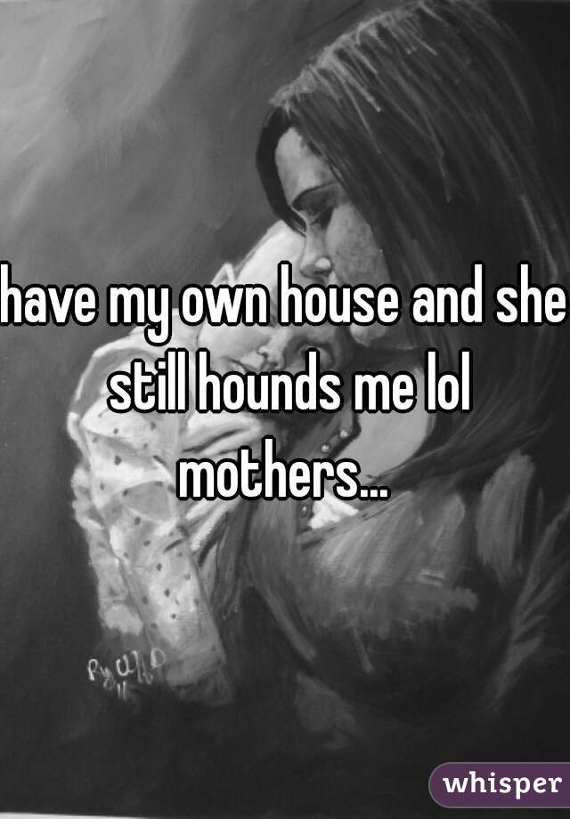 have my own house and she still hounds me lol mothers... 