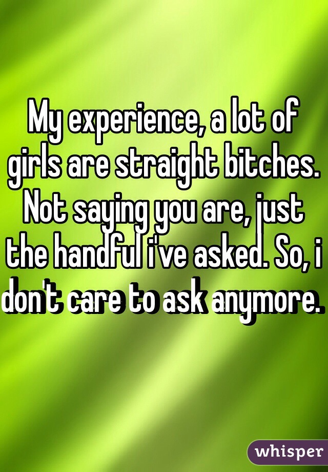 My experience, a lot of girls are straight bitches. Not saying you are, just the handful i've asked. So, i don't care to ask anymore. 