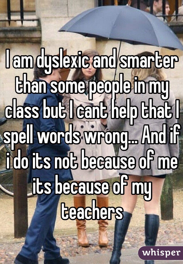 I am dyslexic and smarter than some people in my class but I cant help that I spell words wrong... And if i do its not because of me its because of my teachers 