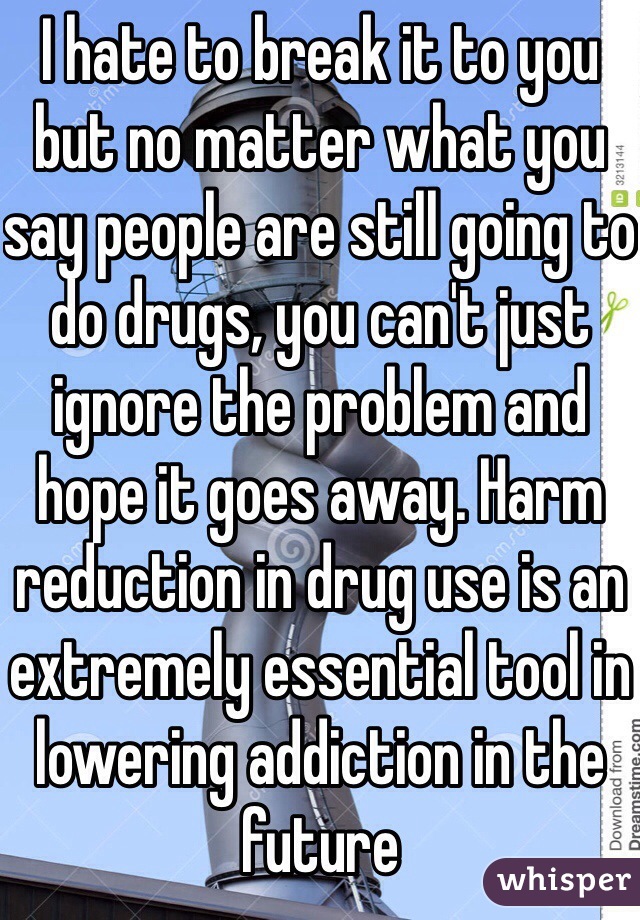 I hate to break it to you but no matter what you say people are still going to do drugs, you can't just ignore the problem and hope it goes away. Harm reduction in drug use is an extremely essential tool in lowering addiction in the future 