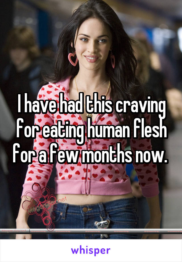 I have had this craving for eating human flesh for a few months now. 