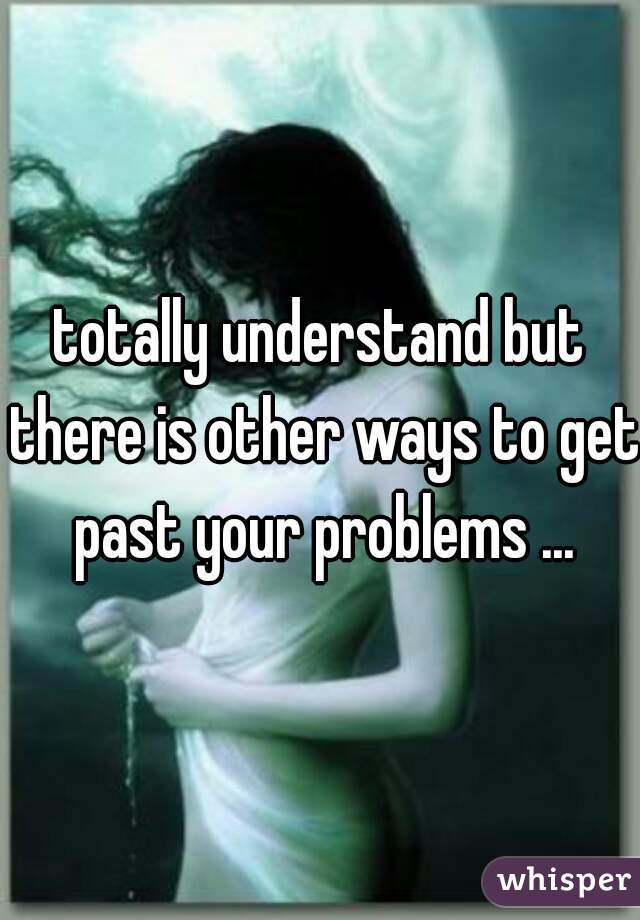 totally understand but there is other ways to get past your problems ...