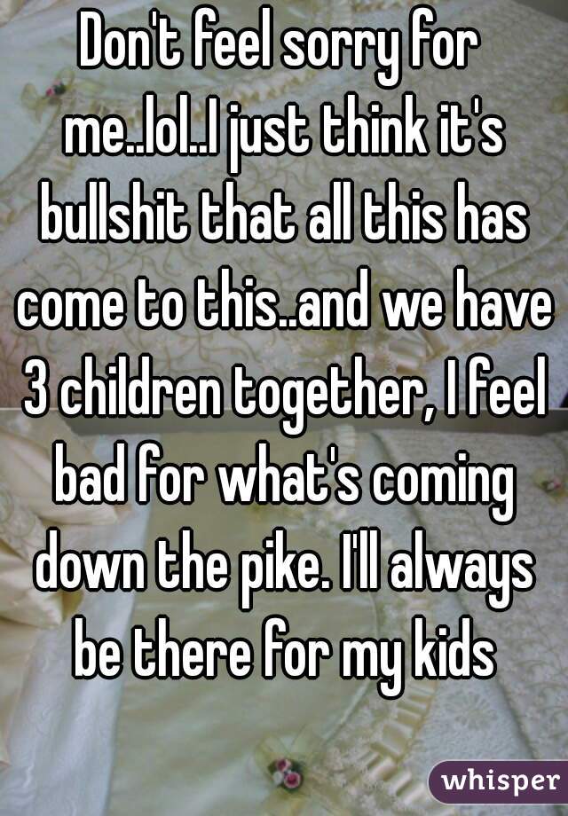 Don't feel sorry for me..lol..I just think it's bullshit that all this has come to this..and we have 3 children together, I feel bad for what's coming down the pike. I'll always be there for my kids