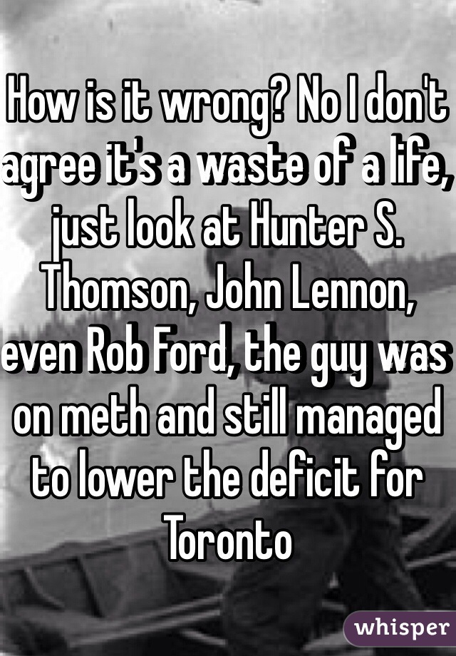 How is it wrong? No I don't agree it's a waste of a life, just look at Hunter S. Thomson, John Lennon, even Rob Ford, the guy was on meth and still managed to lower the deficit for Toronto 