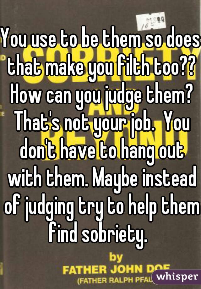 You use to be them so does that make you filth too?? How can you judge them? That's not your job.  You don't have to hang out with them. Maybe instead of judging try to help them find sobriety.  
